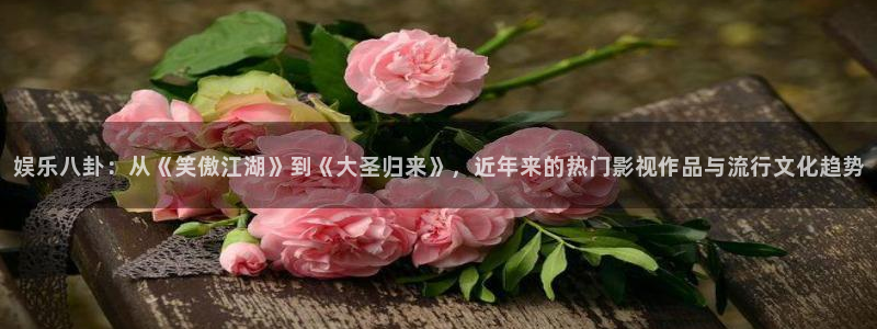 杏宇平台官网：娱乐八卦：从《笑傲江湖》到《大圣归来》，近年来的热门影视作品与流行